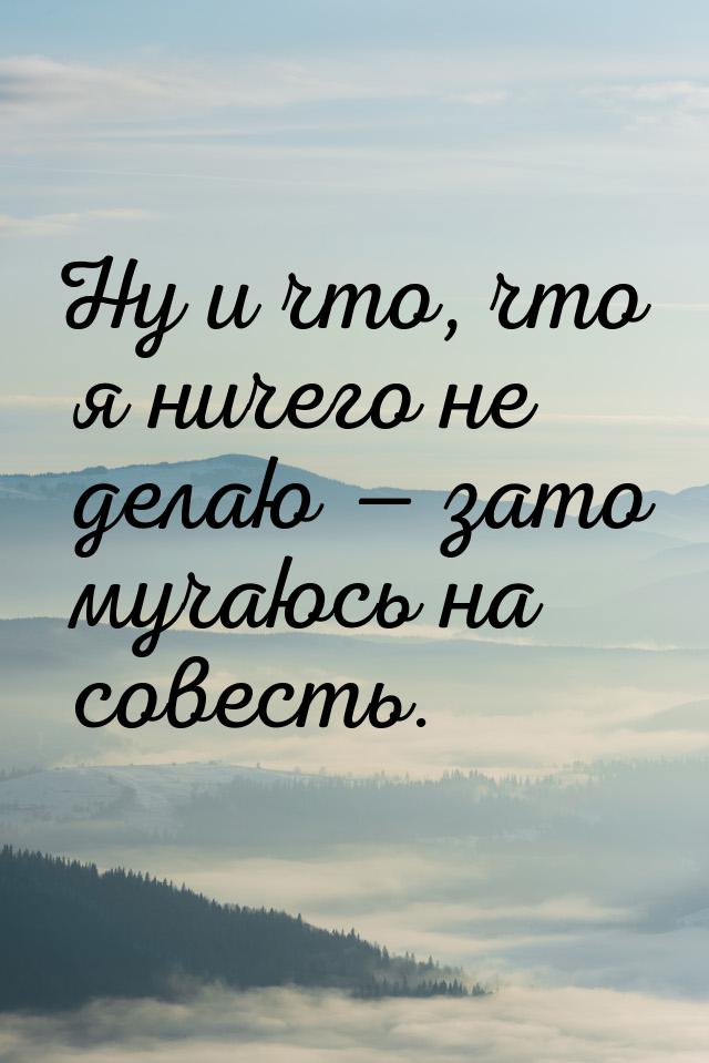 Ну и что, что я ничего не делаю  зато мучаюсь на совесть.