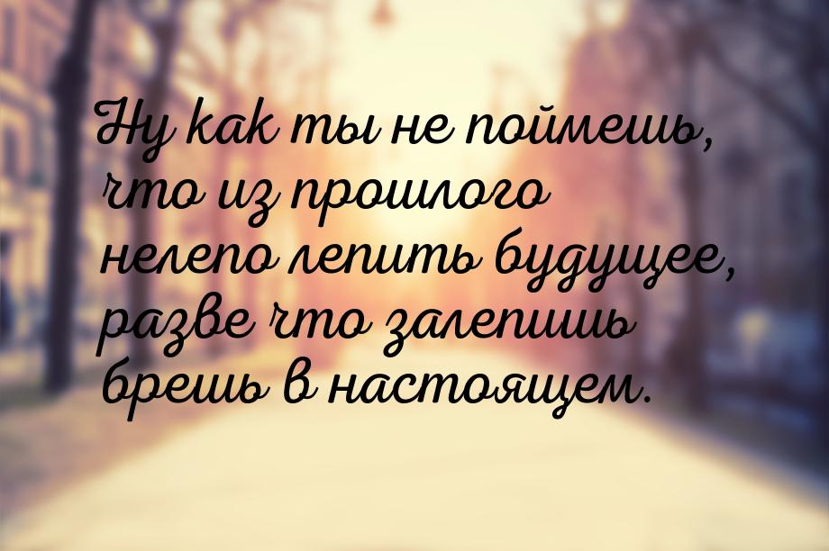 Ну как ты не поймешь, что из прошлого нелепо лепить будущее, разве что залепишь брешь в на