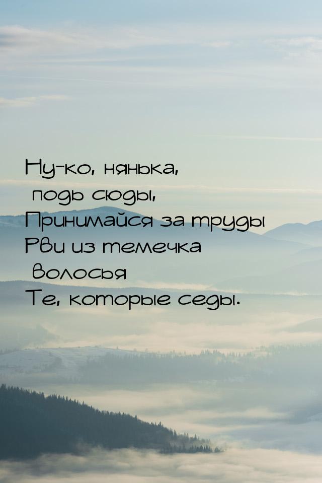 Ну-ко, нянька, подь сюды, Принимайся за труды — Рви из темечка волосья Те, которые седы.