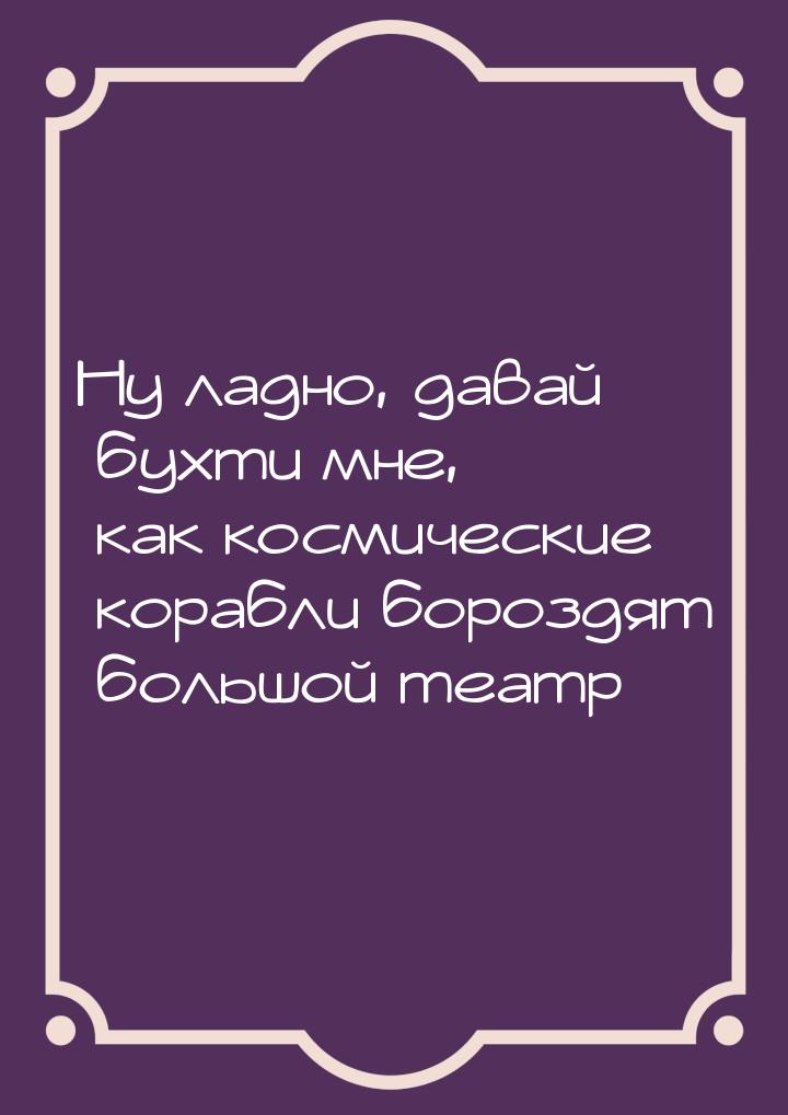 Ну ладно, давай бухти мне, как космические корабли бороздят большой театр…