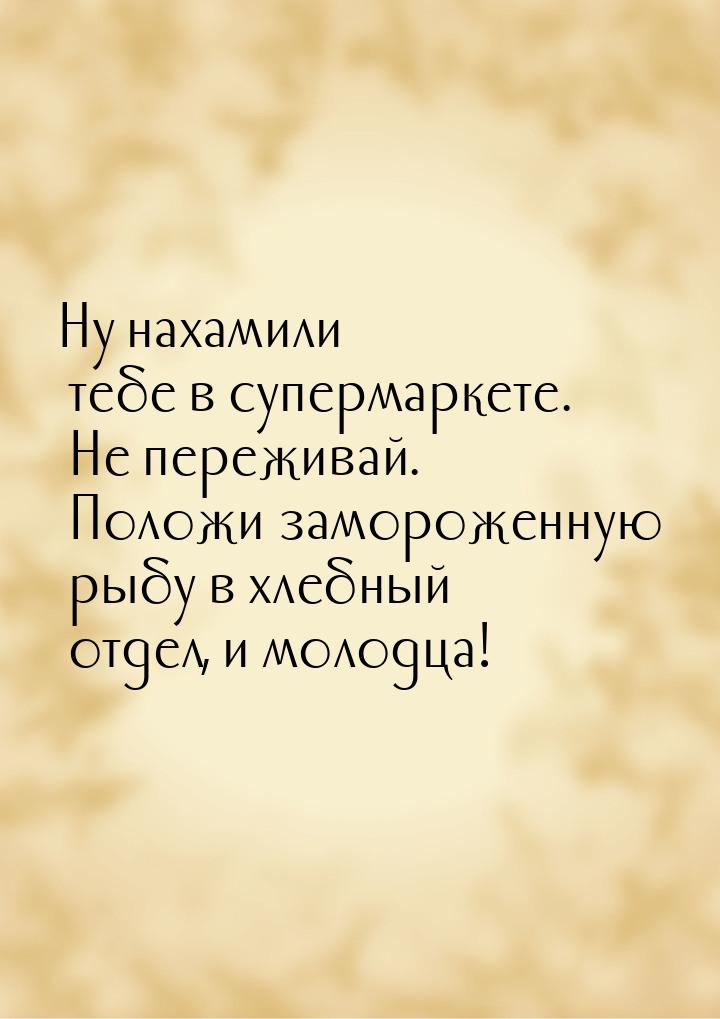 Ну нахамили тебе в супермаркете. Не переживай. Положи замороженную рыбу в хлебный отдел, и