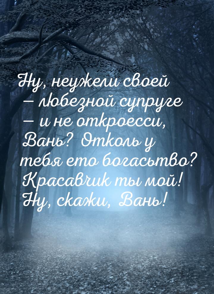 Ну, неужели своей — любезной супруге — и не откроесси, Вань? Отколь у тебя ето богасьтво? 