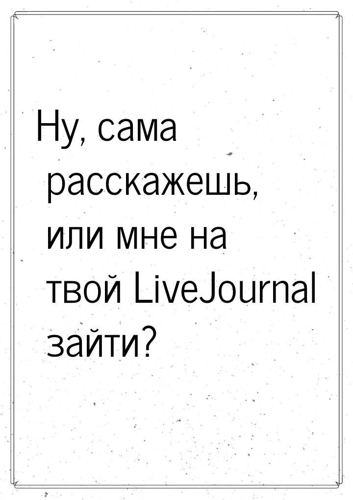 Ну, сама расскажешь, или мне на твой LiveJournal зайти?