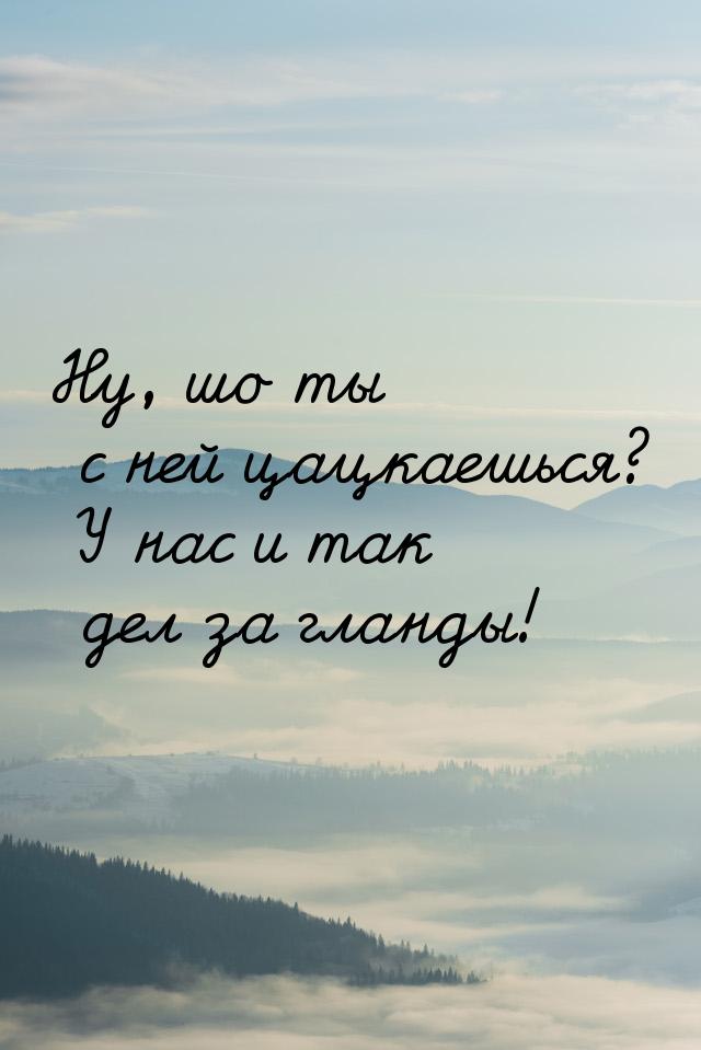 Ну, шо ты с ней цацкаешься? У нас и так дел за гланды!