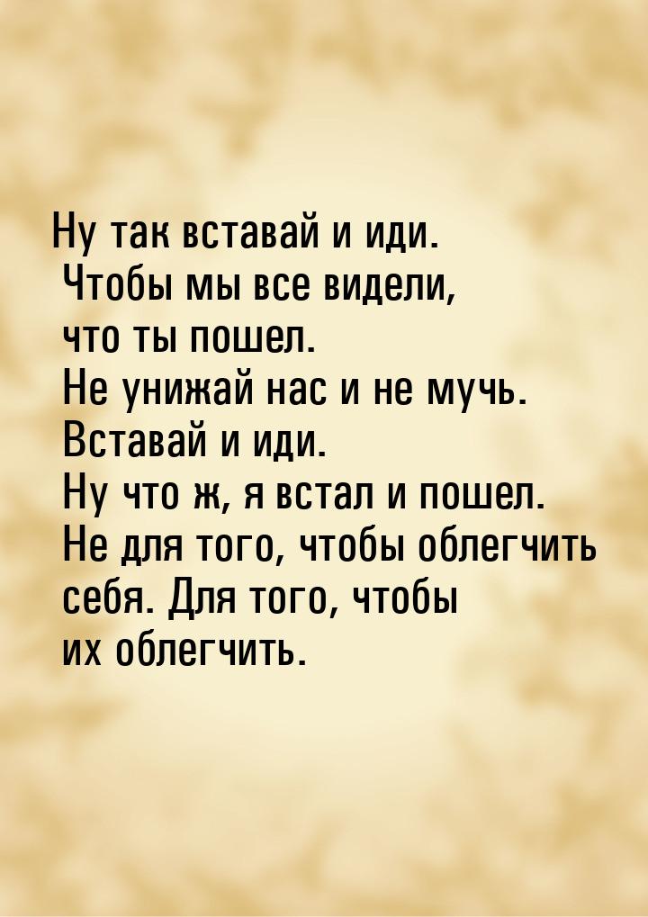 Ну так вставай и иди. Чтобы мы все видели, что ты пошел. Не унижай нас и не мучь. Вставай 