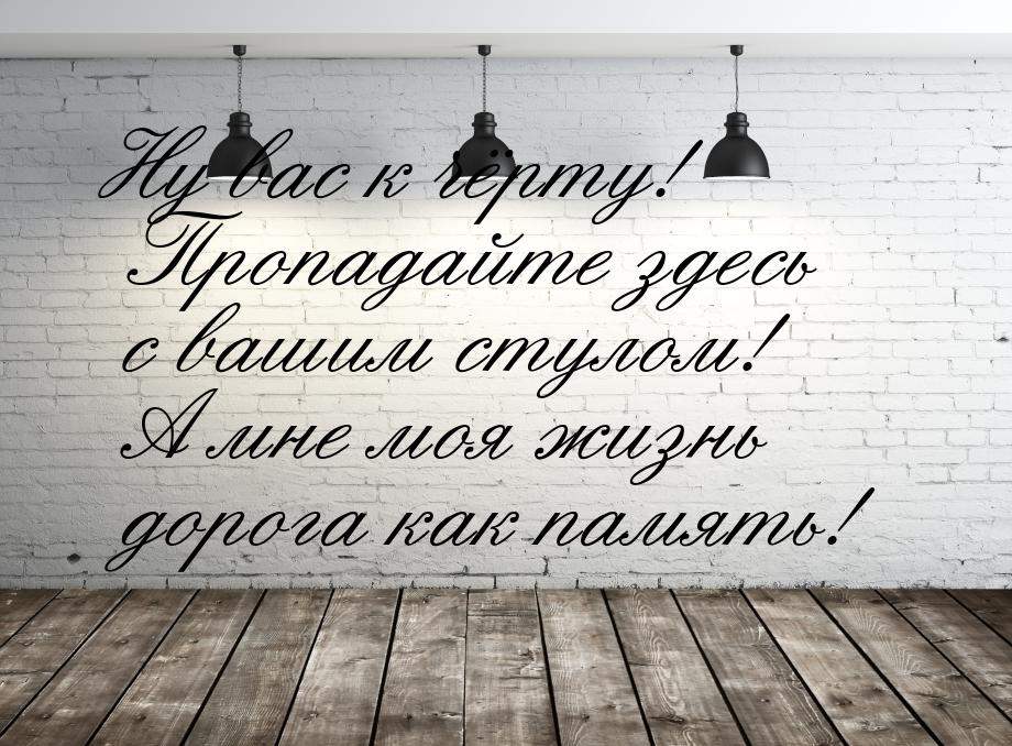 Ну вас к чёрту! Пропадайте здесь с вашим стулом! А мне моя жизнь дорога как память!