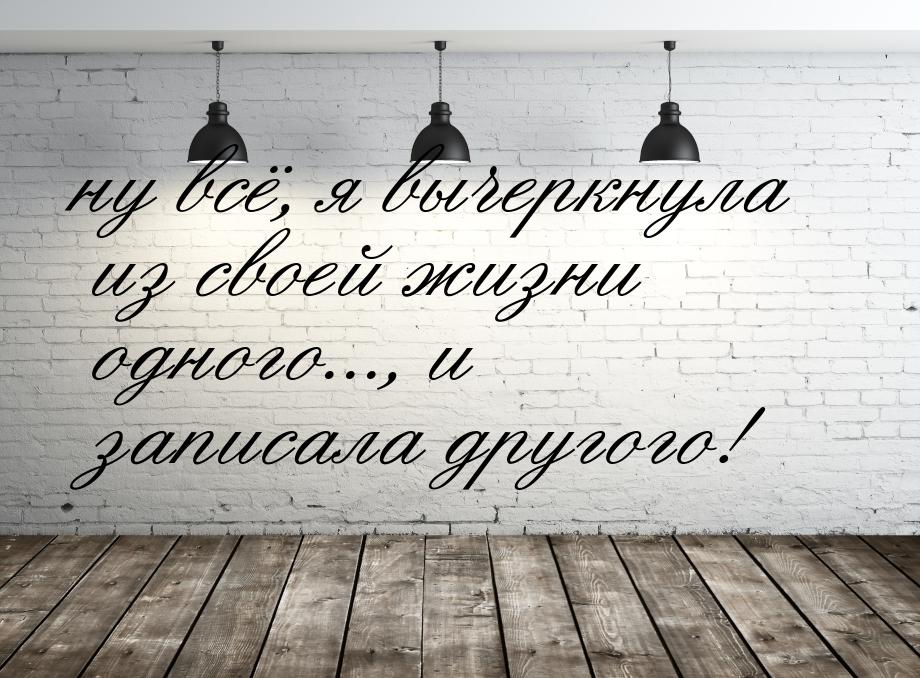 ну всё, я вычеркнула из своей жизни одного..., и записала другого!