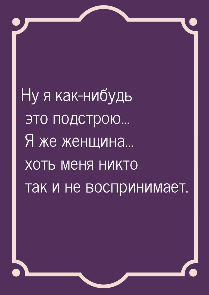 Ну я как-нибудь это подстрою... Я же женщина... хоть меня никто так и не воспринимает.