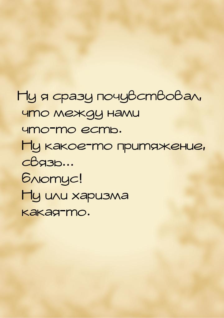 Ну я сразу почувствовал, что между нами что-то есть. Ну какое-то притяжение, связь... блют