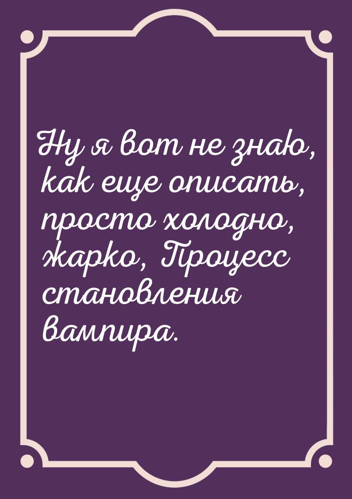 Ну я вот не знаю, как еще описать, просто холодно, жарко, Процесс становления вампира.