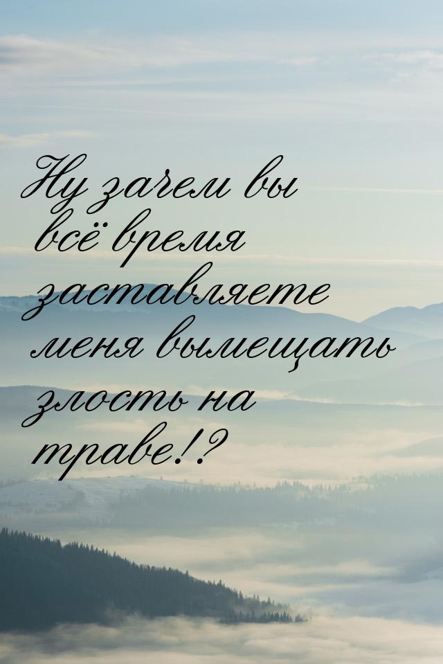 Ну зачем вы всё время заставляете меня вымещать злость на траве!?