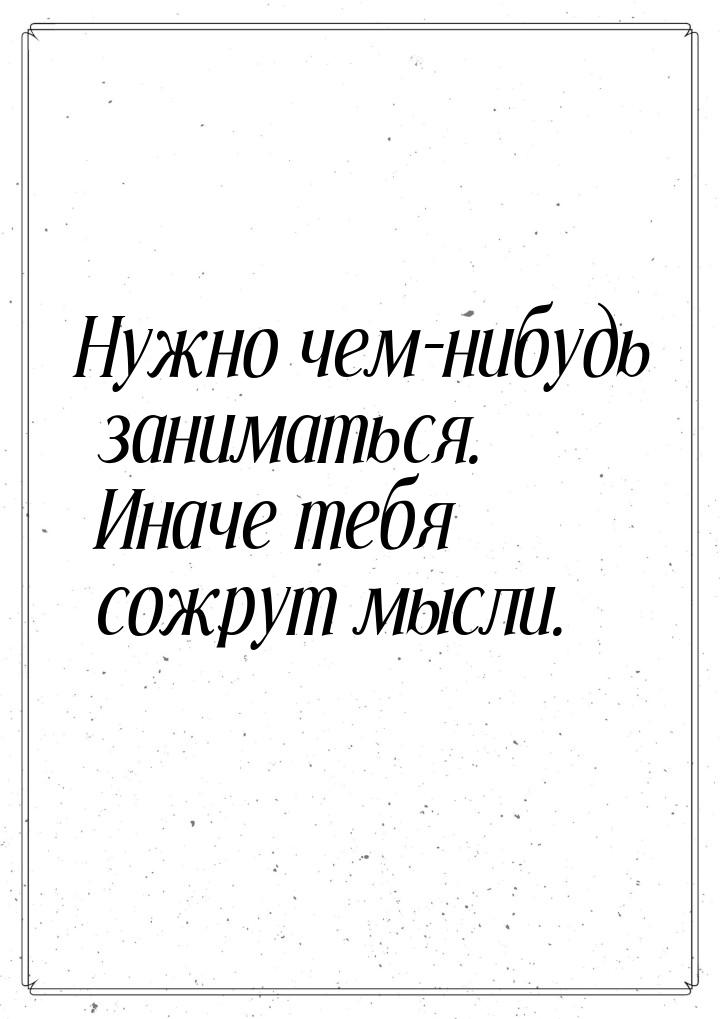 Нужно чем-нибудь заниматься. Иначе тебя сожрут мысли.