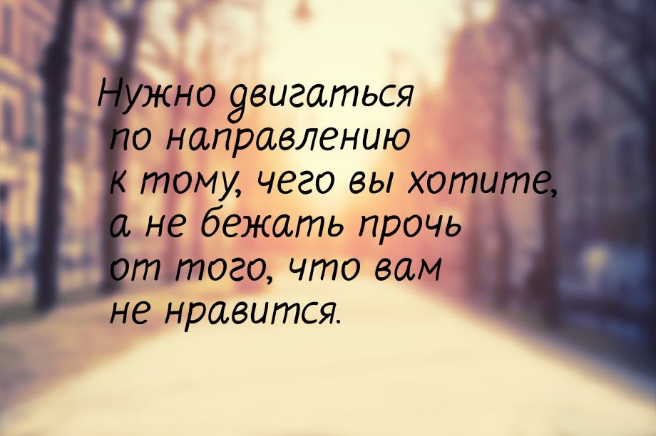 Нужно двигаться по направлению к тому, чего вы хотите, а не бежать прочь от того, что вам 