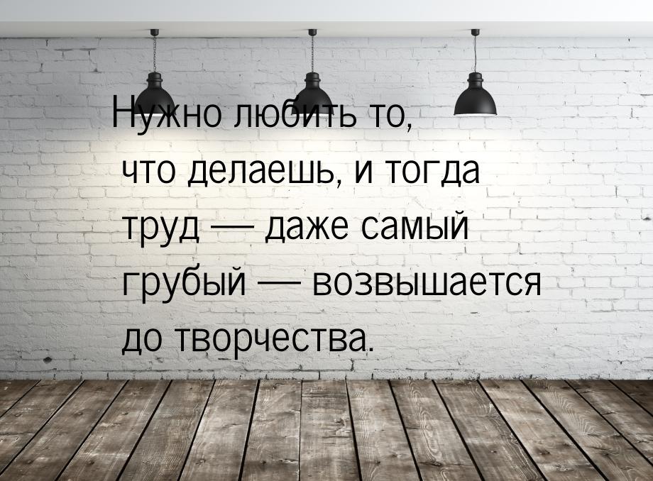 Нужно любить то, что делаешь, и тогда труд  даже самый грубый  возвышается д