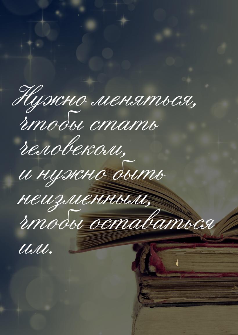 Нужно меняться, чтобы стать человеком, и нужно быть неизменным, чтобы оставаться им.