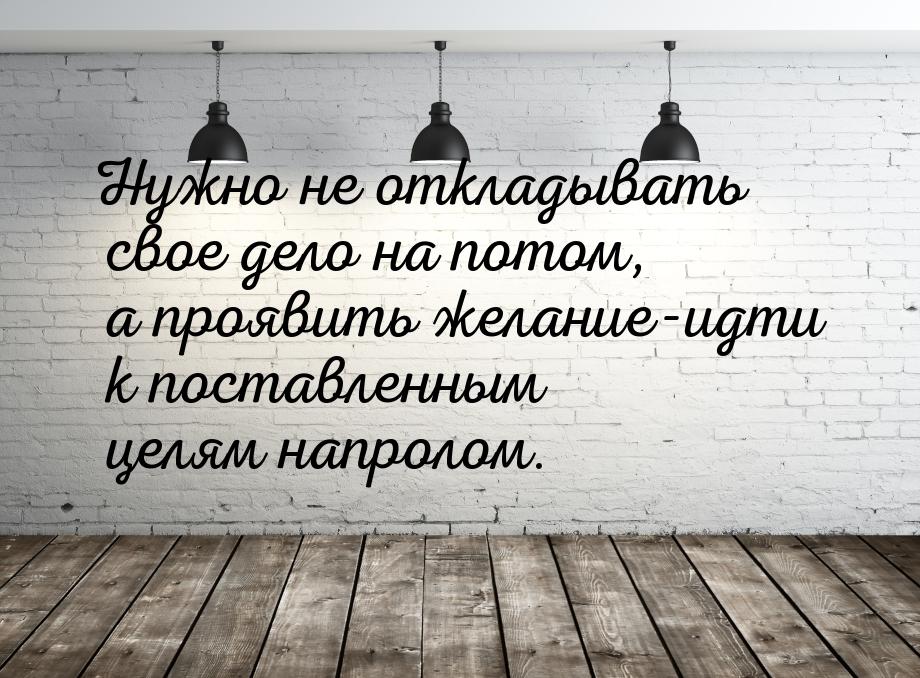 Нужно не откладывать свое дело на потом, а проявить желание-идти к поставленным целям напр