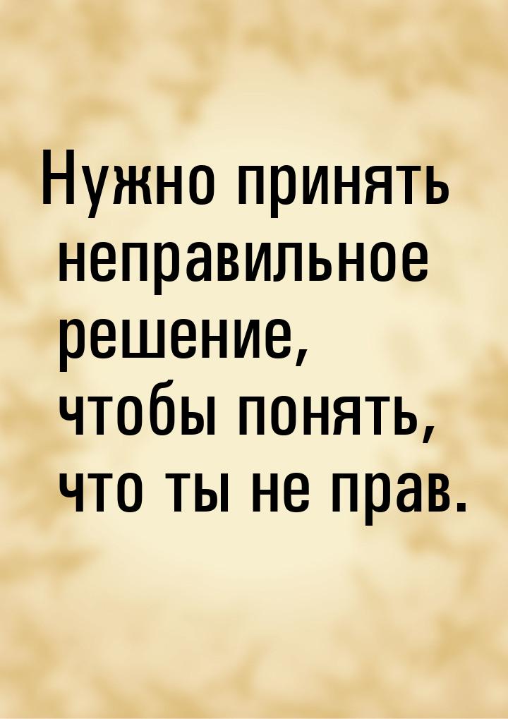 Нужно принять неправильное решение, чтобы понять, что ты не прав.