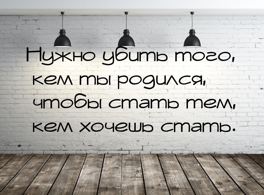 Нужно убить того, кем ты родился, чтобы стать тем, кем хочешь стать.