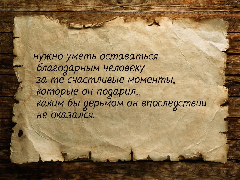 нужно уметь оставаться благодарным человеку за те счастливые моменты, которые он подарил..