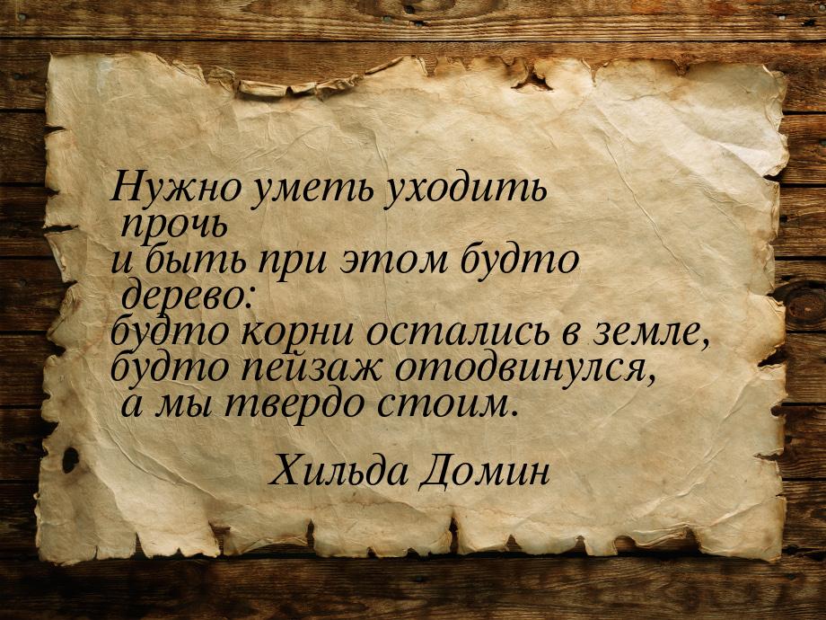 Нужно уметь уходить прочь и быть при этом будто дерево: будто корни остались в земле, будт