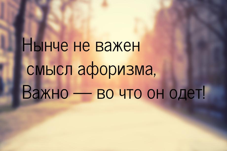 Нынче не важен смысл афоризма, Важно — во что он одет!