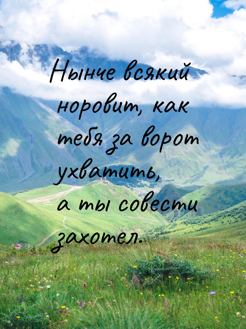 Нынче всякий норовит, как тебя за ворот ухватить, а ты совести захотел.