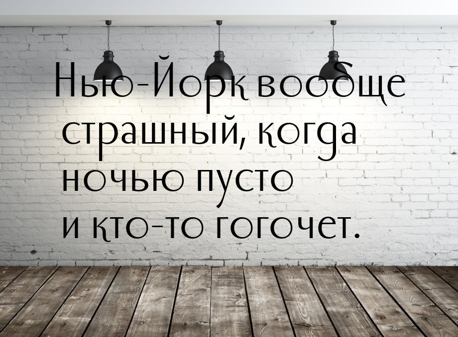 Нью-Йорк вообще страшный, когда ночью пусто и кто-то гогочет.