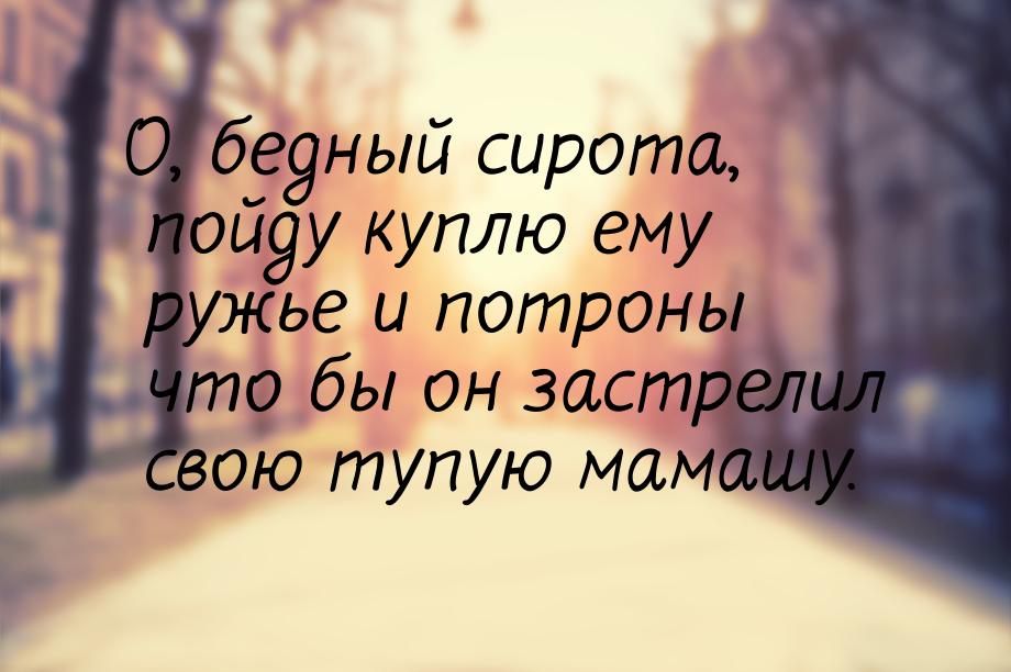 О, бедный сирота, пойду куплю ему ружье и потроны что бы он застрелил свою тупую мамашу.