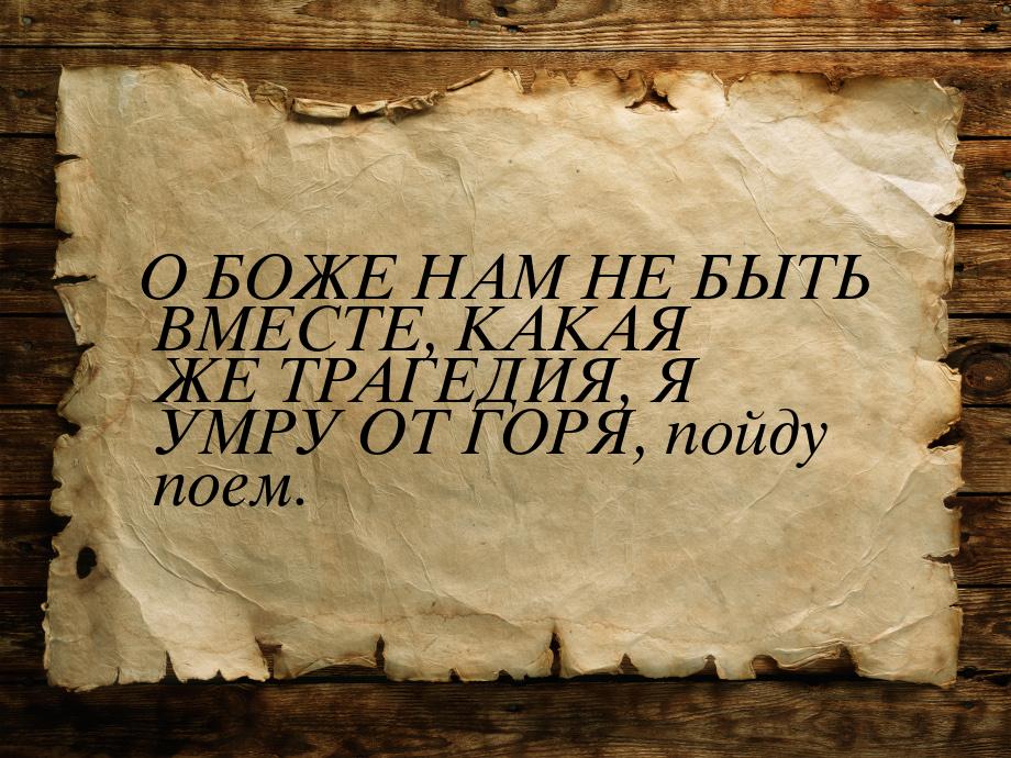 О БОЖЕ НАМ НЕ БЫТЬ ВМЕСТЕ, КАКАЯ ЖЕ ТРАГЕДИЯ, Я УМРУ ОТ ГОРЯ, пойду поем.