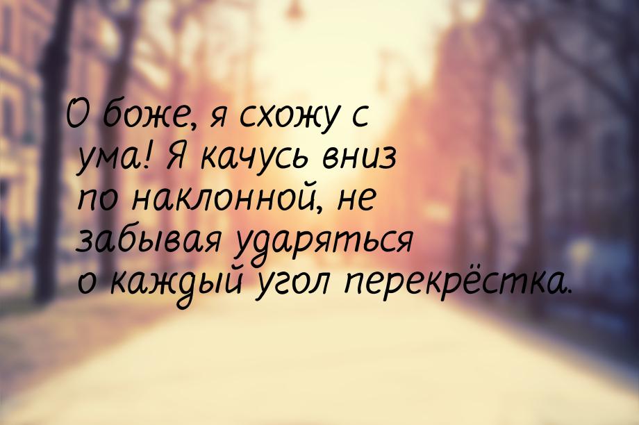 О боже, я схожу с ума! Я качусь вниз по наклонной, не забывая ударяться о каждый угол пере