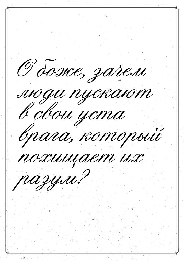 О  боже, зачем люди пускают в свои уста врага, который похищает  их разум?