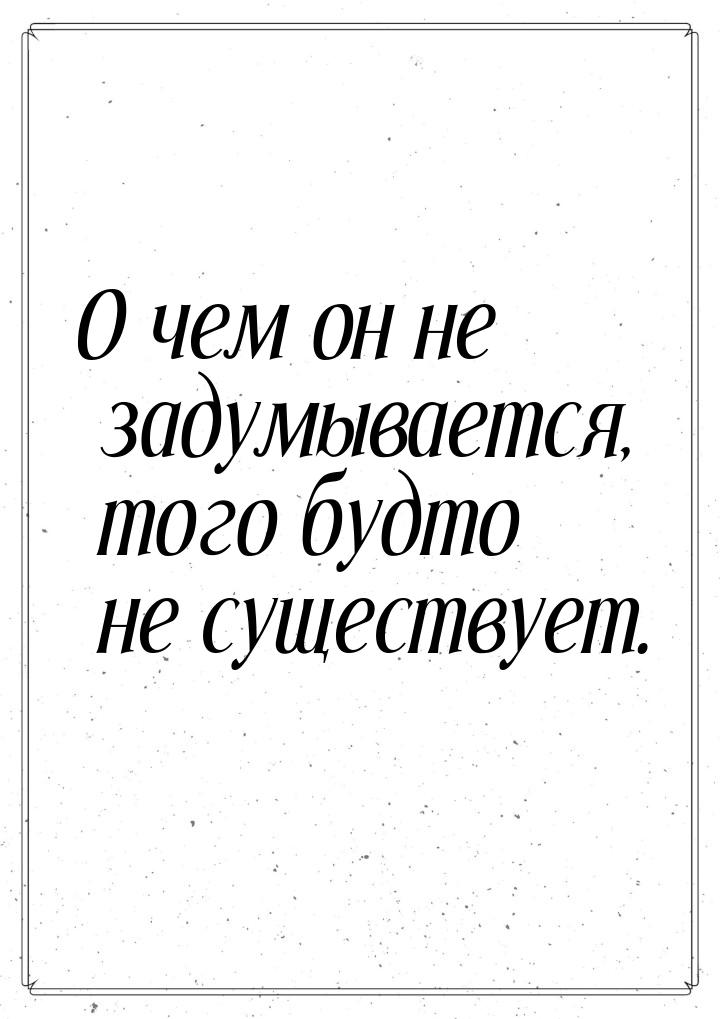 О чем он не задумывается, того будто не существует.