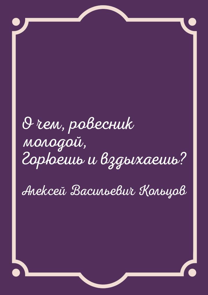 О чем, ровесник молодой, Горюешь и вздыхаешь?