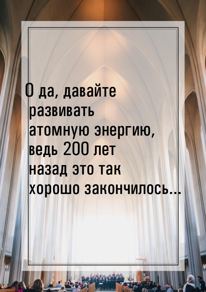 О да, давайте развивать атомную энергию, ведь 200 лет назад это так хорошо закончилось...