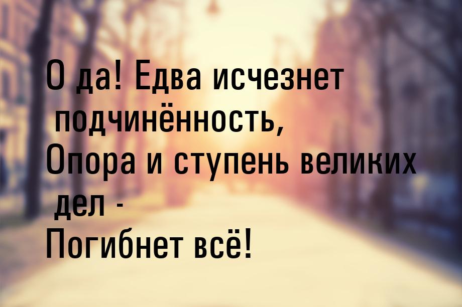 О да! Едва исчезнет подчинённость, Опора и ступень великих дел - Погибнет всё!