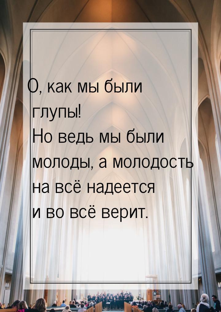 О, как мы были глупы! Но ведь мы были молоды, а молодость на всё надеется и во всё верит.