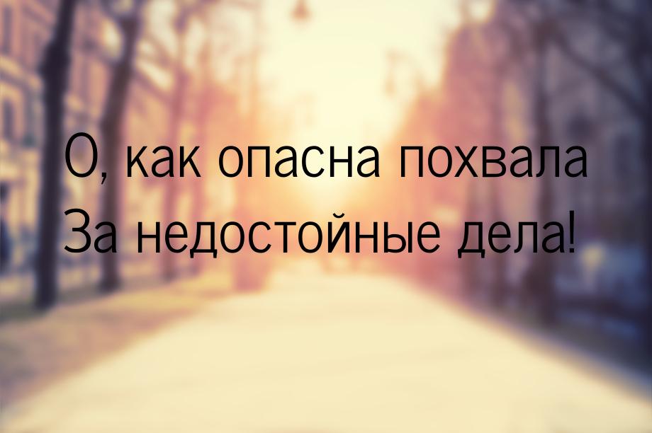 О, как опасна похвала За недостойные дела!