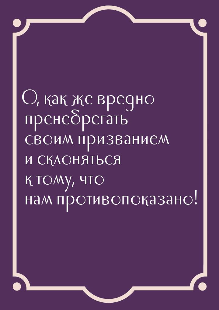 О, как же вредно пренебрегать своим призванием и склоняться к тому, что нам противопоказан