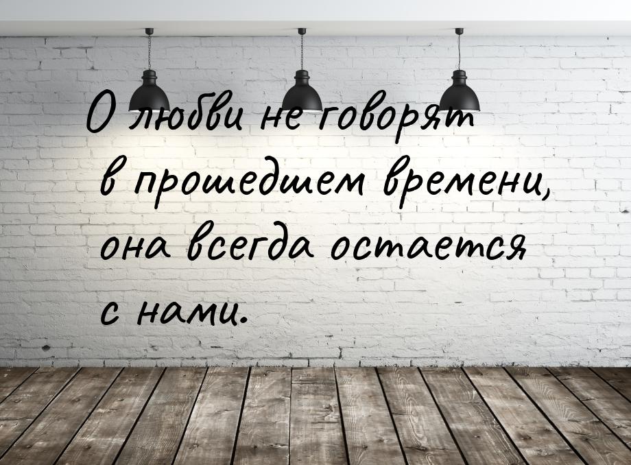 О любви не говорят в прошедшем времени, она всегда остается с нами.