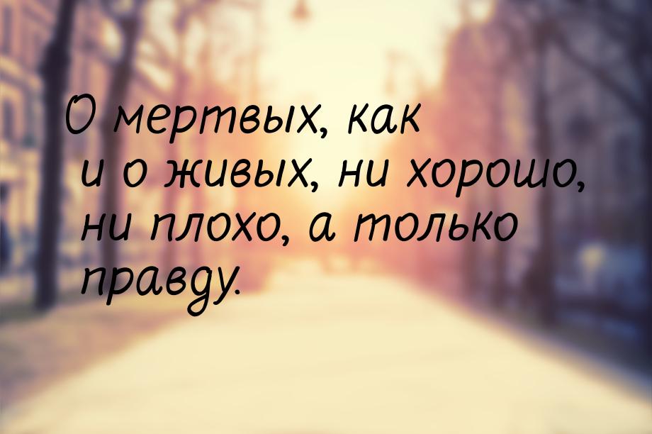 О мертвых, как и о живых, ни хорошо, ни плохо, а только правду.