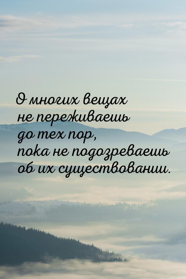 О многих вещах не переживаешь до тех пор, пока не подозреваешь об их существовании.