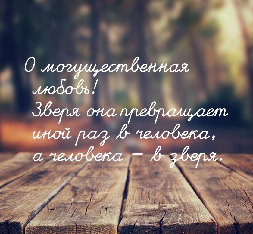 О могущественная любовь! Зверя она превращает иной раз в человека, а человека  в зв