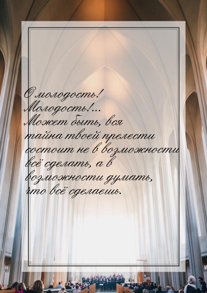 О молодость! Молодость!... Может быть, вся тайна твоей прелести состоит не в возможности в