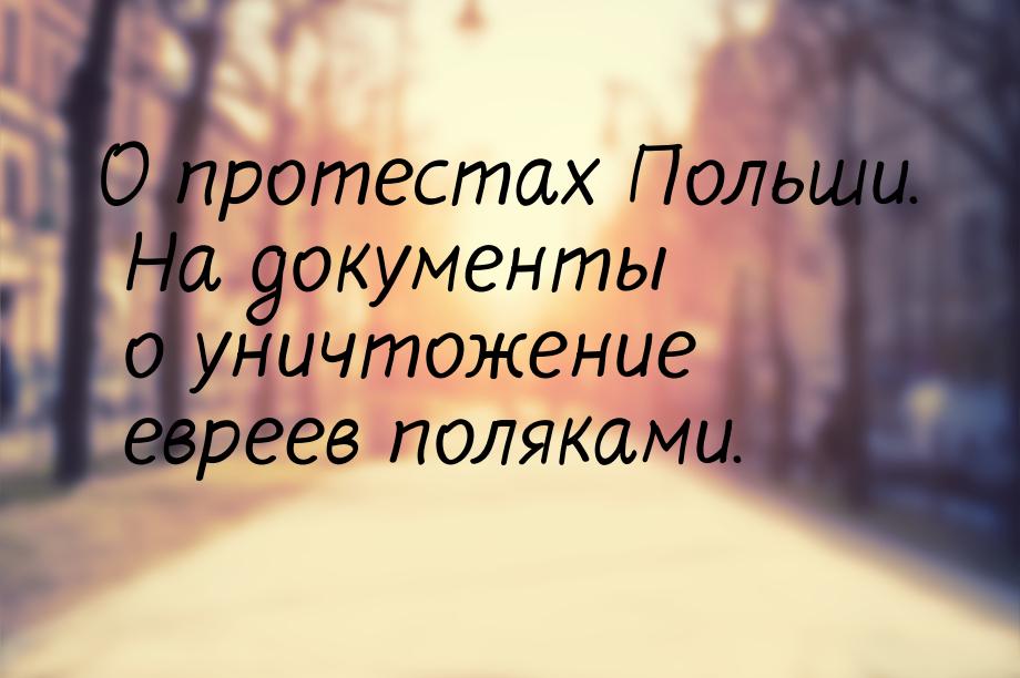 О протестах Польши. На документы о уничтожение евреев поляками.