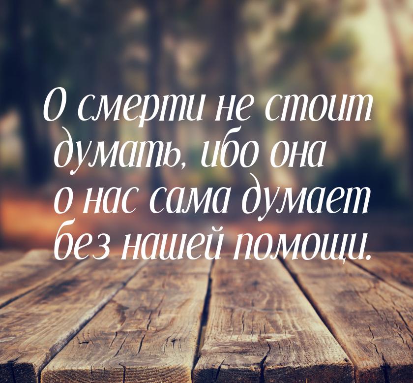 О смерти не стоит думать, ибо она о нас сама думает без нашей помощи.