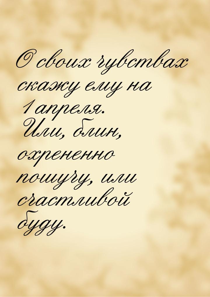 О своих чувствах скажу ему на 1 апреля. Или, блин, охрененно пошучу, или счастливой буду.