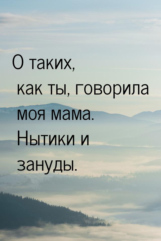 О таких, как ты, говорила моя мама. Нытики и зануды.