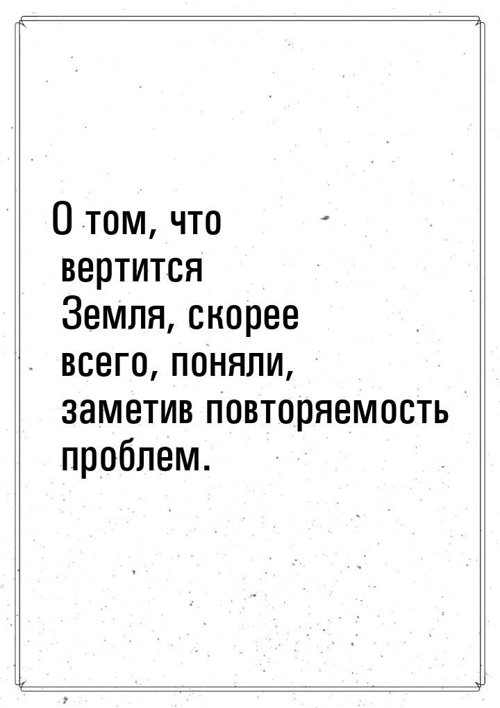 О том, что вертится Земля, скорее всего, поняли, заметив повторяемость проблем.