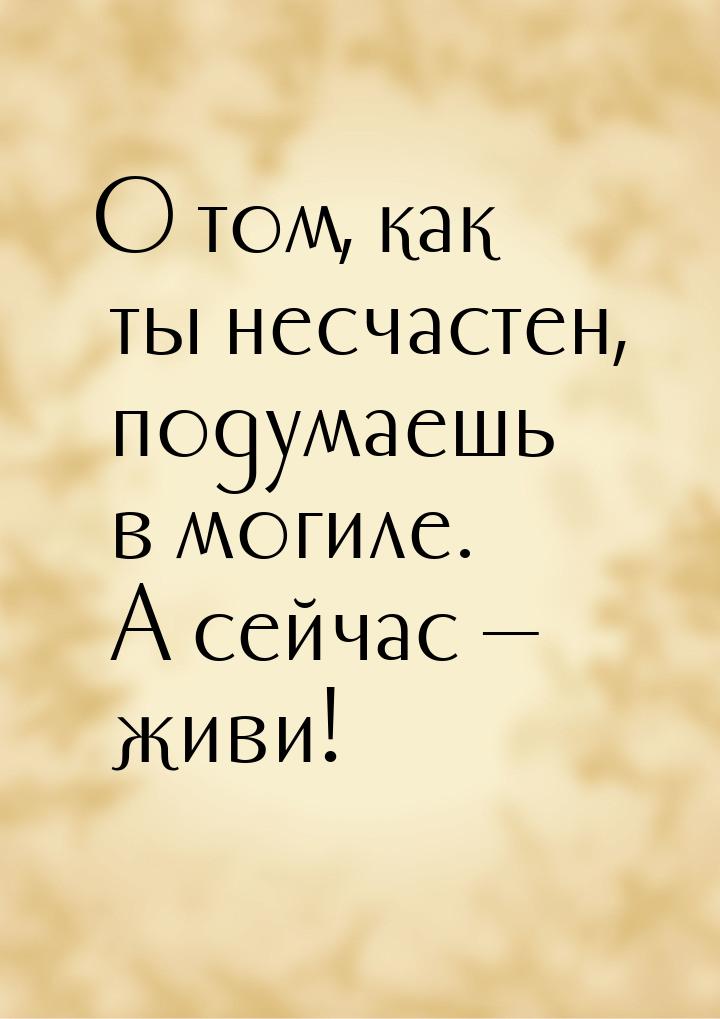 О том, как ты несчастен, подумаешь в могиле. А сейчас — живи!