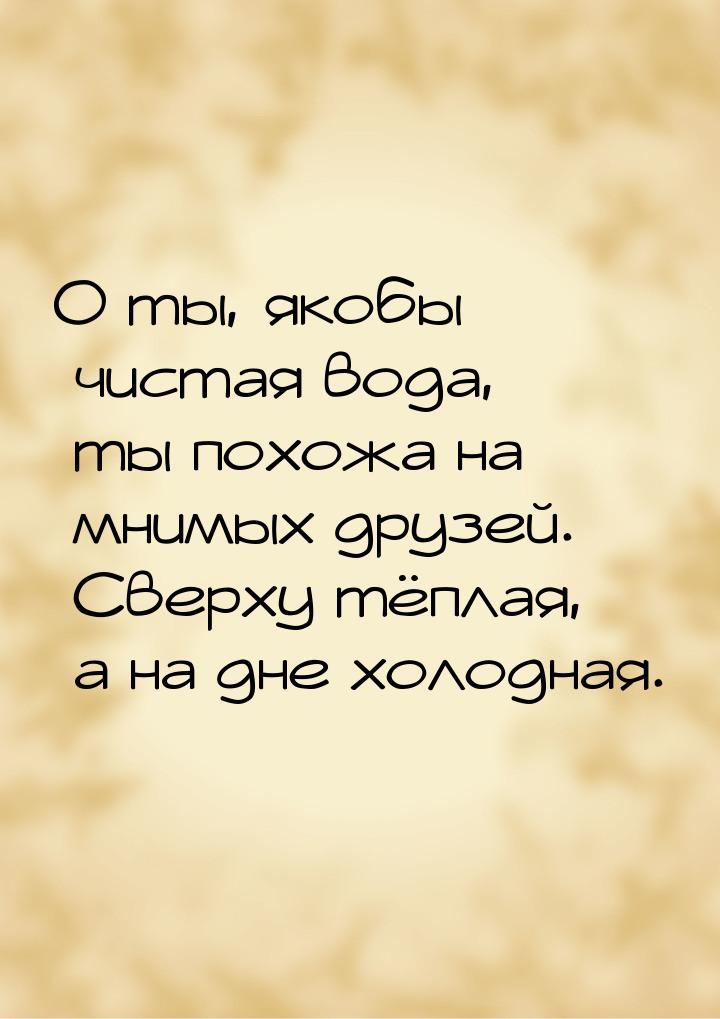 О ты, якобы чистая вода, ты похожа на мнимых друзей. Сверху тёплая, а на дне холодная.